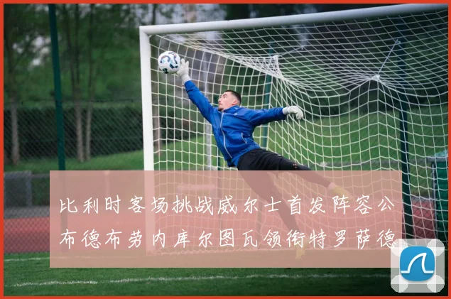 比利时客场挑战威尔士首发阵容公布德布劳内库尔图瓦领衔特罗萨德出战