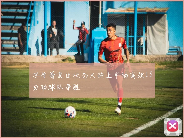 字母哥复出状态火热上半场高效15分助球队争胜