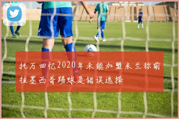 托万回忆2020年未能加盟米兰称前往墨西哥踢球是错误选择