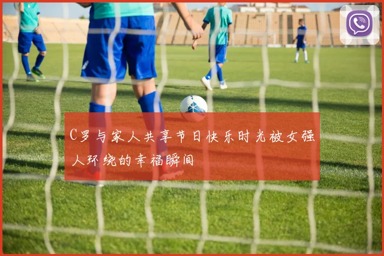 C罗与家人共享节日快乐时光被女强人环绕的幸福瞬间