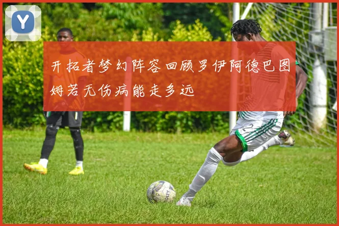 开拓者梦幻阵容回顾罗伊阿德巴图姆若无伤病能走多远