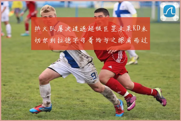 热火队屡次追逐超级巨星未果KD米切尔利拉德字母哥均与之擦肩而过