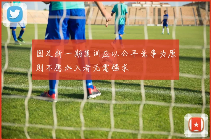 国足新一期集训应以公平竞争为原则不愿加入者无需强求