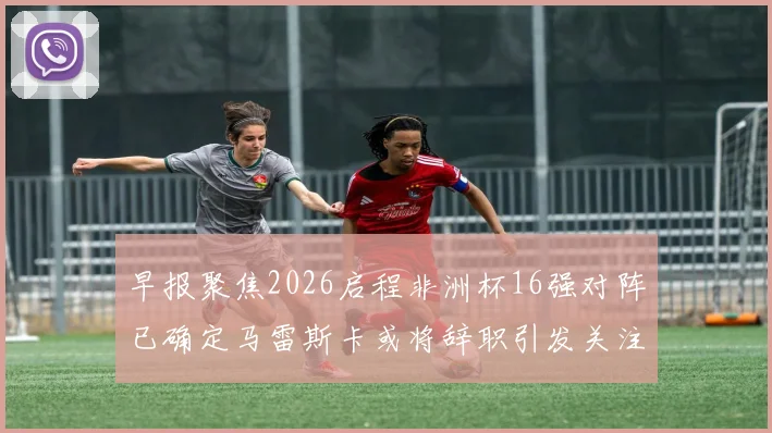 早报聚焦2026启程非洲杯16强对阵已确定马雷斯卡或将辞职引发关注