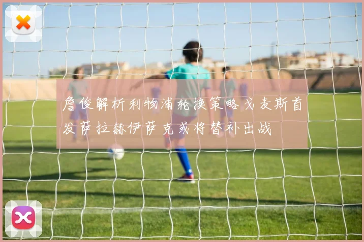 詹俊解析利物浦轮换策略戈麦斯首发萨拉赫伊萨克或将替补出战