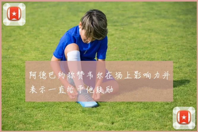 阿德巴约称赞韦尔在场上影响力并表示一直给予他鼓励