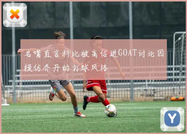 名嘴直言科比被高估进GOAT讨论因模仿乔丹的打球风格