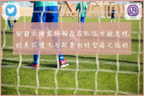 徐静雨揭露杨瀚森在队伍中被忽视的真实情况与斯普利特智商之低的尴尬真相