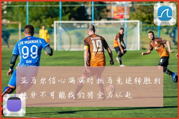 亚马尔信心满满对抗马竞逆转胜利绝非不可能我们将全力以赴