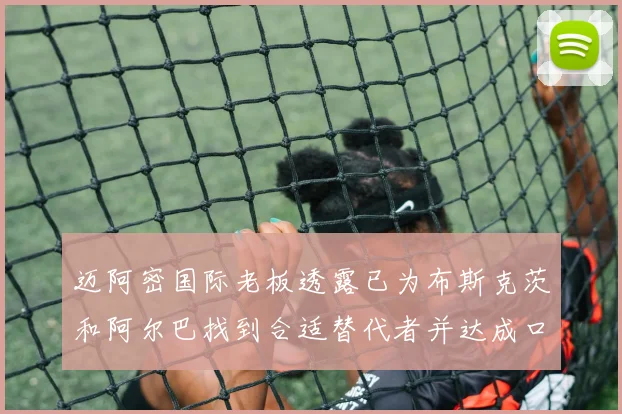 迈阿密国际老板透露已为布斯克茨和阿尔巴找到合适替代者并达成口头协议