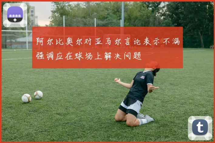阿尔比奥尔对亚马尔言论表示不满强调应在球场上解决问题