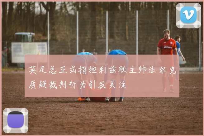 英足总正式指控利兹联主帅法尔克质疑裁判行为引发关注