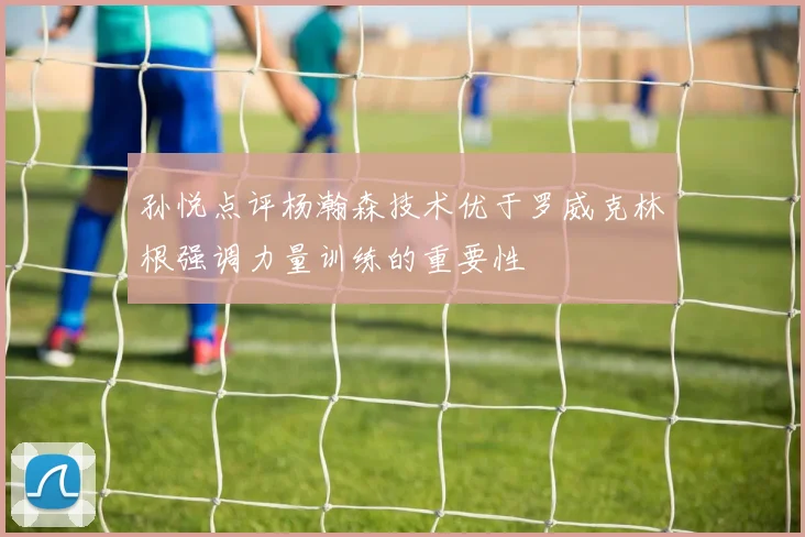 孙悦点评杨瀚森技术优于罗威克林根强调力量训练的重要性