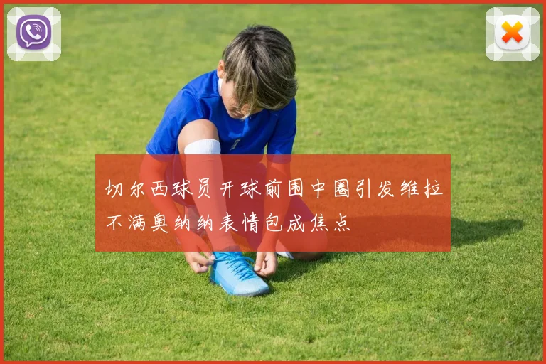 切尔西球员开球前围中圈引发维拉不满奥纳纳表情包成焦点