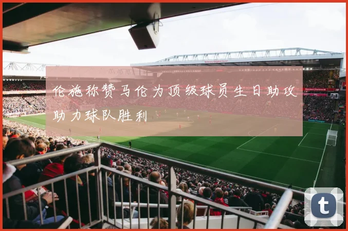 伦施称赞马伦为顶级球员生日助攻助力球队胜利
