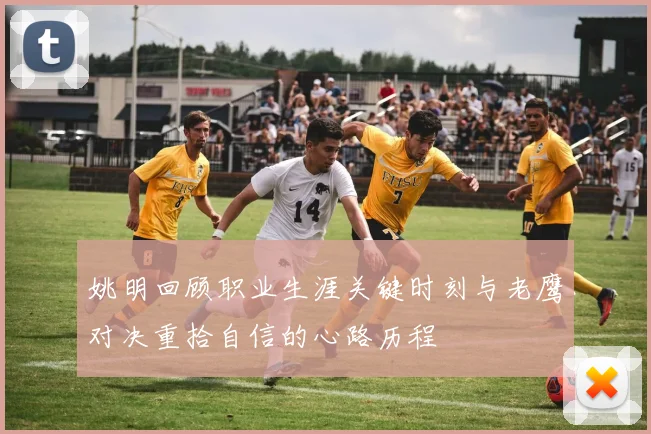 姚明回顾职业生涯关键时刻与老鹰对决重拾自信的心路历程