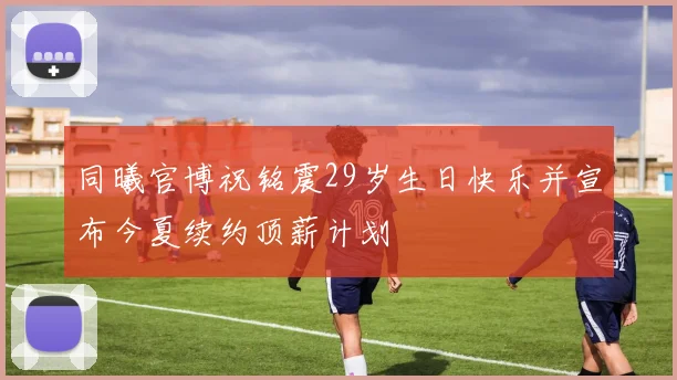 同曦官博祝铭震29岁生日快乐并宣布今夏续约顶薪计划
