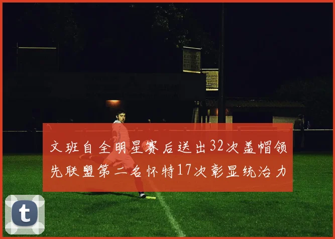 文班自全明星赛后送出32次盖帽领先联盟第二名怀特17次彰显统治力