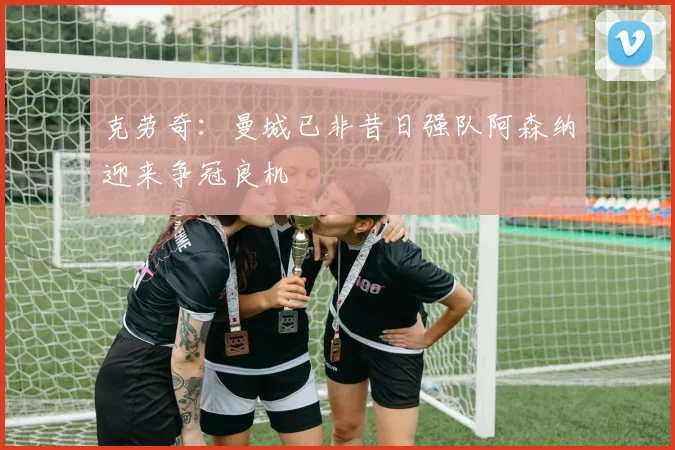 克劳奇：曼城已非昔日强队阿森纳迎来争冠良机