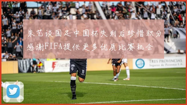 朱艺谈国足中国杯失利后珍惜积分感谢FIFA提供更多优质比赛机会