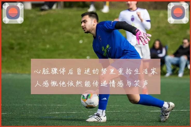 心脏骤停后昏迷的努里重拾生活家人感慨他依然能传递情感与笑声