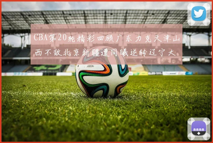 CBA第20轮精彩回顾广东力克天津山西不敌北京新疆遭同曦逆转辽宁大胜四川