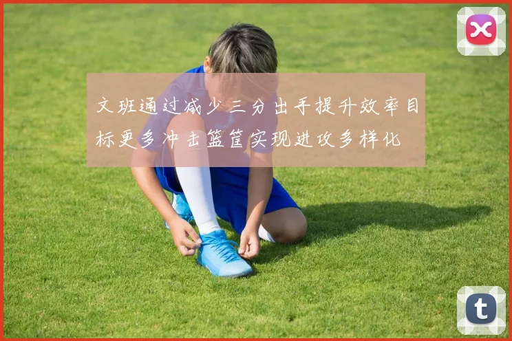 文班通过减少三分出手提升效率目标更多冲击篮筐实现进攻多样化