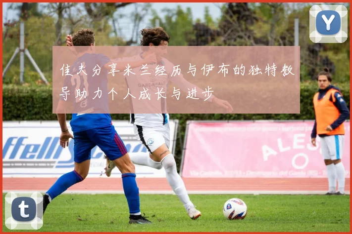 佳夫分享米兰经历与伊布的独特教导助力个人成长与进步