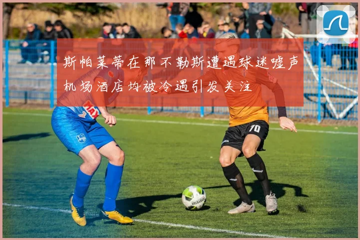 斯帕莱蒂在那不勒斯遭遇球迷嘘声机场酒店均被冷遇引发关注
