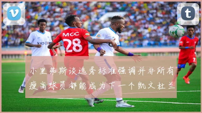 小里弗斯谈选秀标准强调并非所有瘦高球员都能成为下一个凯文杜兰特