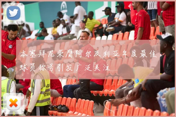 本塞拜尼荣膺阿尔及利亚年度最佳球员称号引发广泛关注