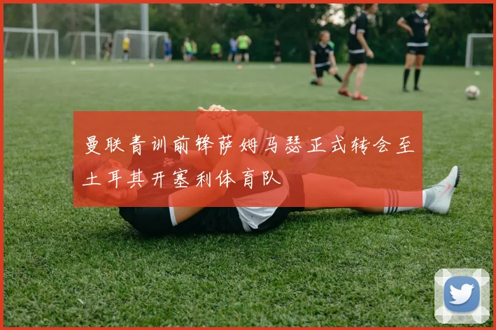 曼联青训前锋萨姆马瑟正式转会至土耳其开塞利体育队