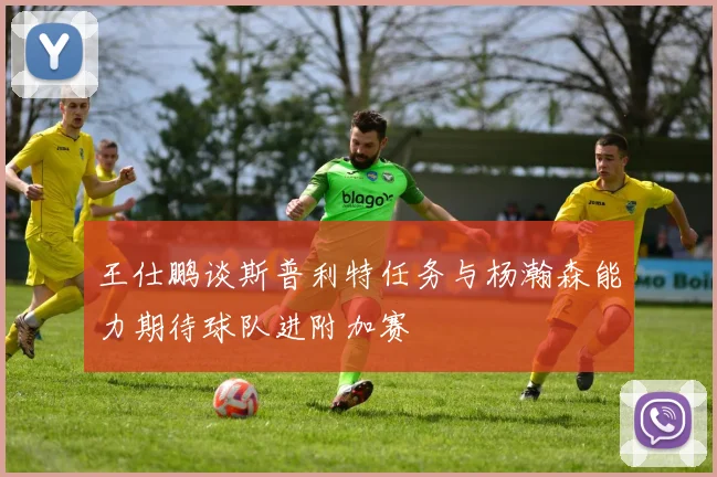 王仕鹏谈斯普利特任务与杨瀚森能力期待球队进附加赛