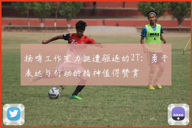 杨鸣工作室力挺遭驱逐的2T：勇于表达与行动的精神值得赞赏