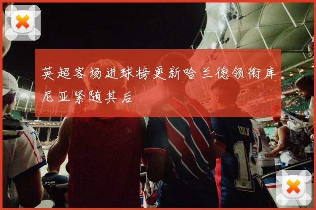 英超客场进球榜更新哈兰德领衔库尼亚紧随其后