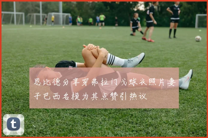 恩比德分享穿弗拉门戈球衣照片妻子巴西名模为其点赞引热议