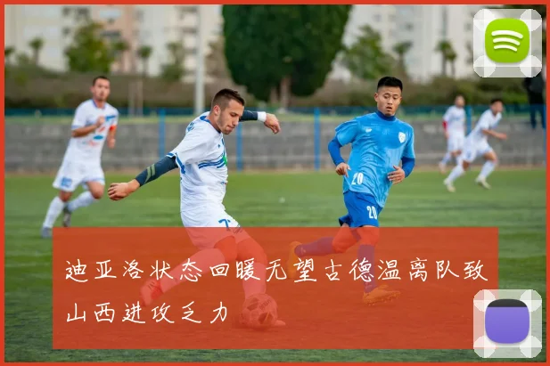 迪亚洛状态回暖无望古德温离队致山西进攻乏力