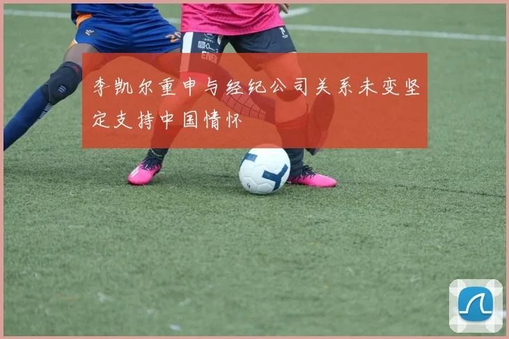 李凯尔重申与经纪公司关系未变坚定支持中国情怀