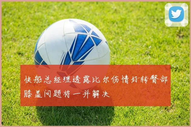 快船总经理透露比尔伤情好转臀部膝盖问题将一并解决