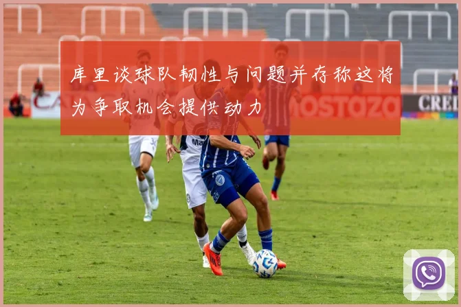 库里谈球队韧性与问题并存称这将为争取机会提供动力