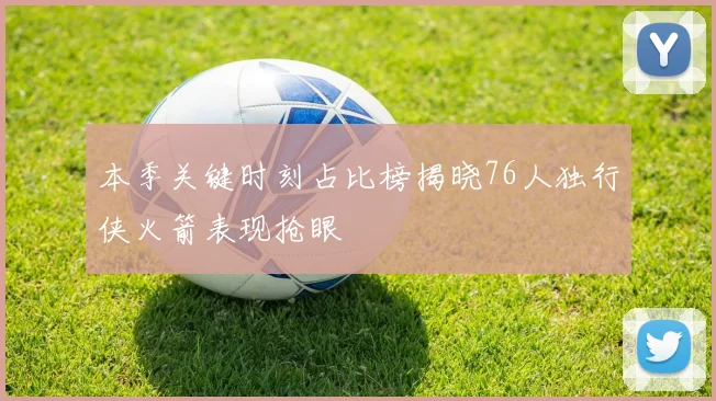本季关键时刻占比榜揭晓76人独行侠火箭表现抢眼