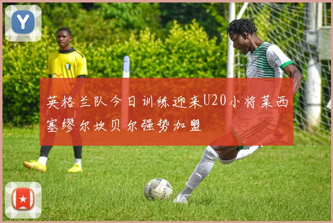 英格兰队今日训练迎来U20小将莱西塞缪尔坎贝尔强势加盟