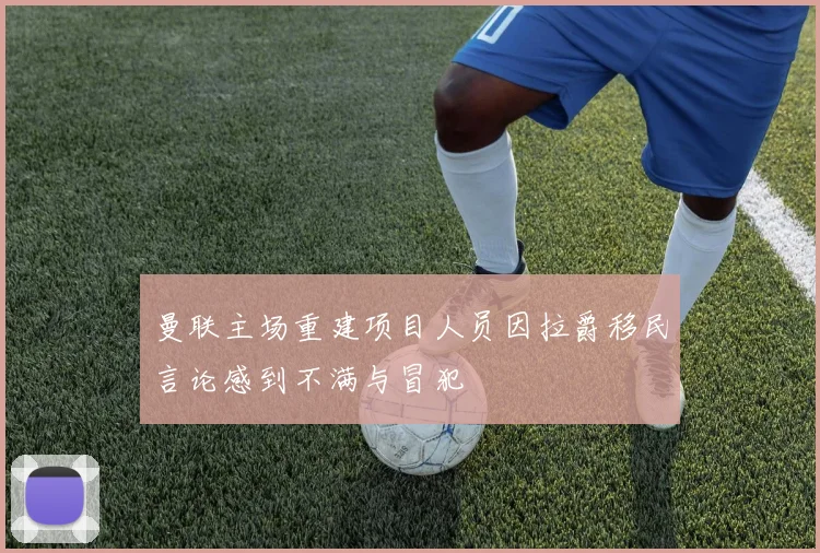 曼联主场重建项目人员因拉爵移民言论感到不满与冒犯